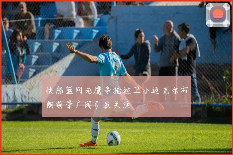 快船篮网老鹰争抢控卫小迈克尔布朗前景广阔引发关注