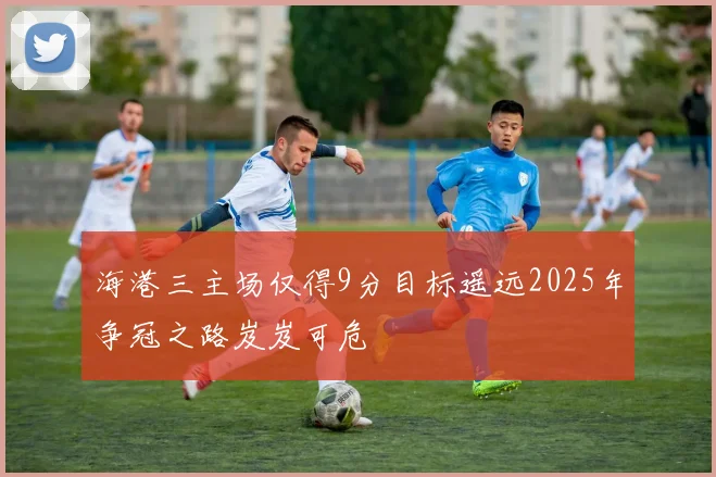 海港三主场仅得9分目标遥远2025年争冠之路岌岌可危