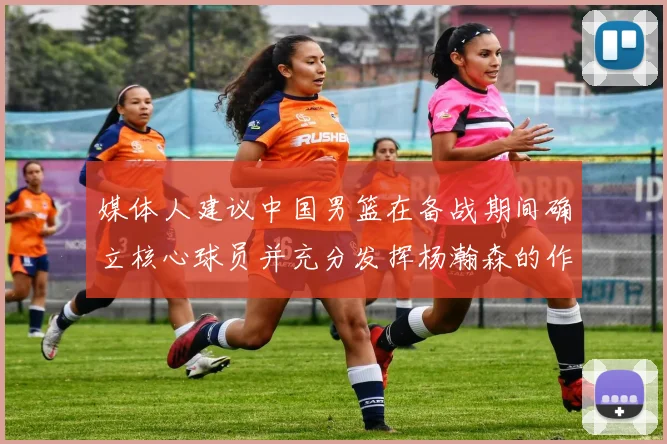媒体人建议中国男篮在备战期间确立核心球员并充分发挥杨瀚森的作用