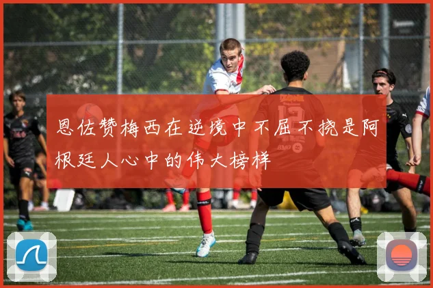 恩佐赞梅西在逆境中不屈不挠是阿根廷人心中的伟大榜样