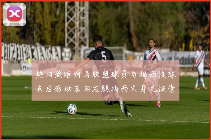 热泪盈眶利马联盟球员与梅西换球衣后感动落泪右腿梅西文身见证崇拜之情