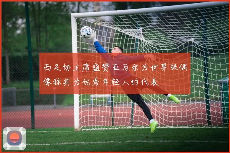 西足协主席盛赞亚马尔为世界级偶像称其为优秀年轻人的代表