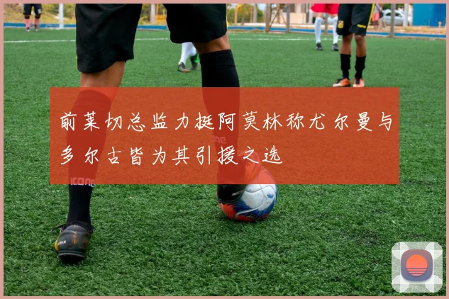 前莱切总监力挺阿莫林称尤尔曼与多尔古皆为其引援之选