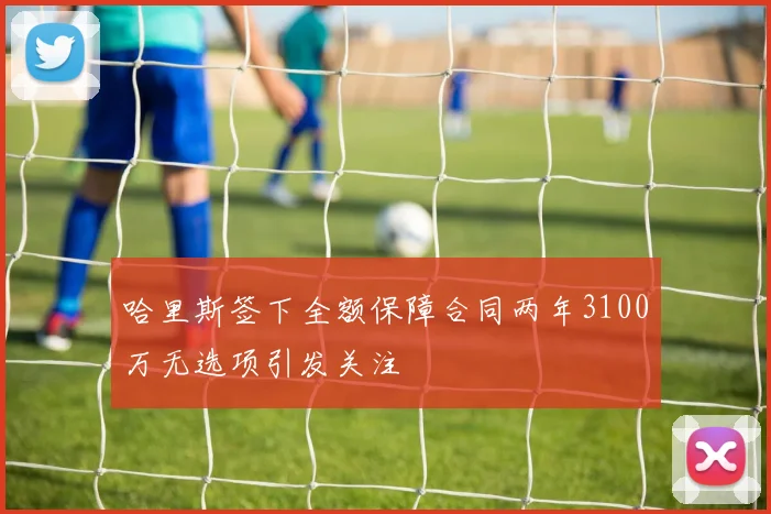 哈里斯签下全额保障合同两年3100万无选项引发关注