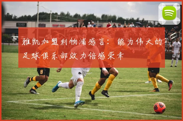 雅凯加盟利物浦感言：能为伟大的足球俱乐部效力倍感荣幸