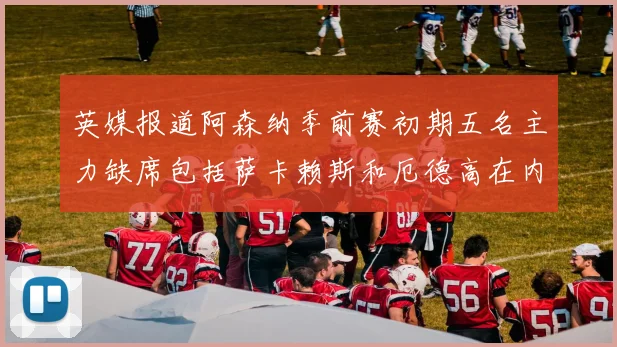英媒报道阿森纳季前赛初期五名主力缺席包括萨卡赖斯和厄德高在内