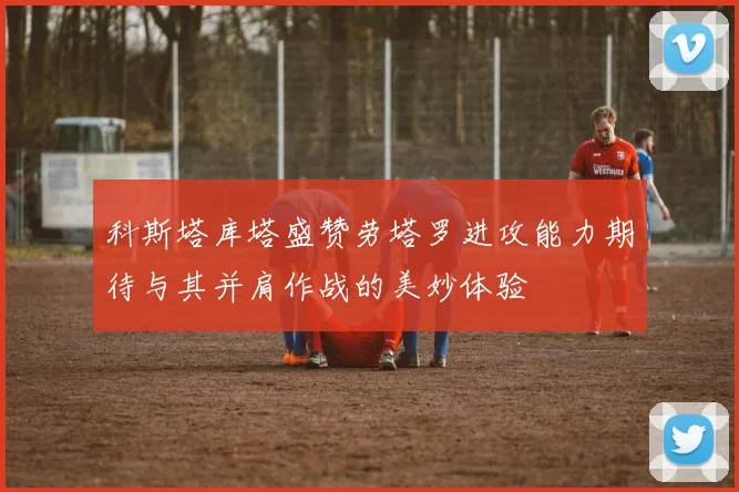 科斯塔库塔盛赞劳塔罗进攻能力期待与其并肩作战的美妙体验