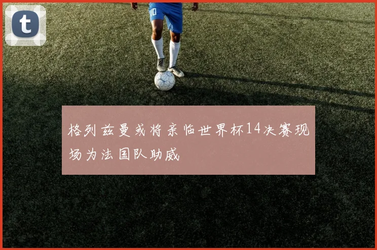 格列兹曼或将亲临世界杯14决赛现场为法国队助威
