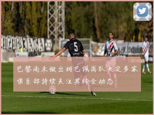 巴黎尚未做出姆巴佩离队决定多家俱乐部持续关注其转会动态
