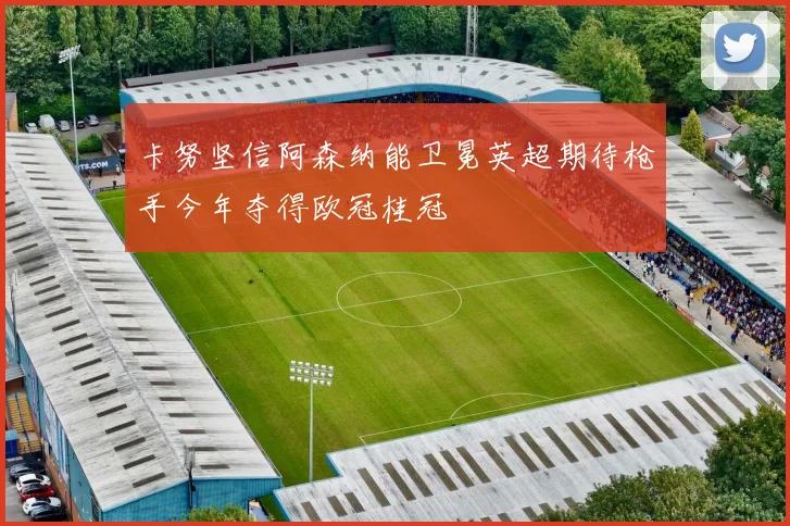 卡努坚信阿森纳能卫冕英超期待枪手今年夺得欧冠桂冠