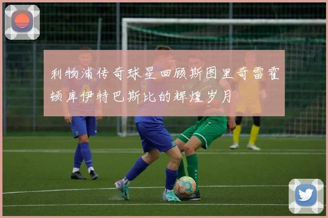 利物浦传奇球星回顾斯图里奇雷霍顿库伊特巴斯比的辉煌岁月