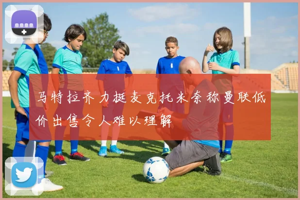马特拉齐力挺麦克托米奈称曼联低价出售令人难以理解
