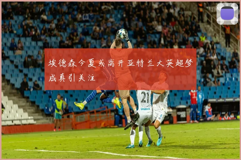 埃德森今夏或离开亚特兰大英超梦成真引关注