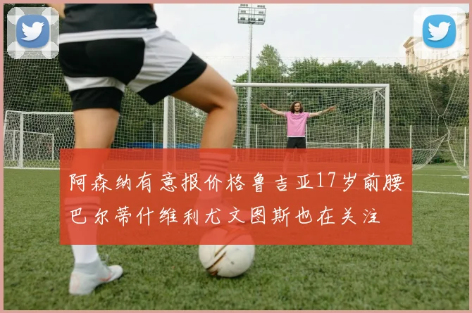 阿森纳有意报价格鲁吉亚17岁前腰巴尔蒂什维利尤文图斯也在关注
