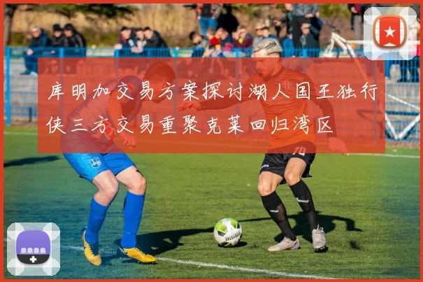 库明加交易方案探讨湖人国王独行侠三方交易重聚克莱回归湾区