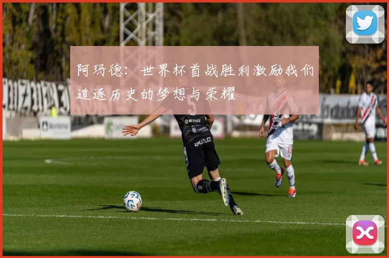 阿玛德：世界杯首战胜利激励我们追逐历史的梦想与荣耀