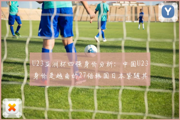 U23亚洲杯四强身价分析：中国U23身价是越南的27倍韩国日本紧随其后
