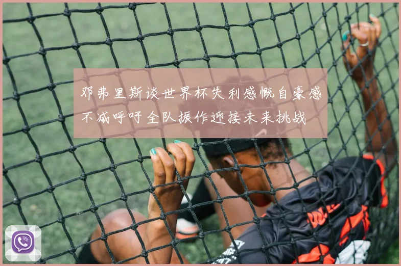 邓弗里斯谈世界杯失利感慨自豪感不减呼吁全队振作迎接未来挑战